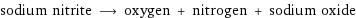 sodium nitrite ⟶ oxygen + nitrogen + sodium oxide