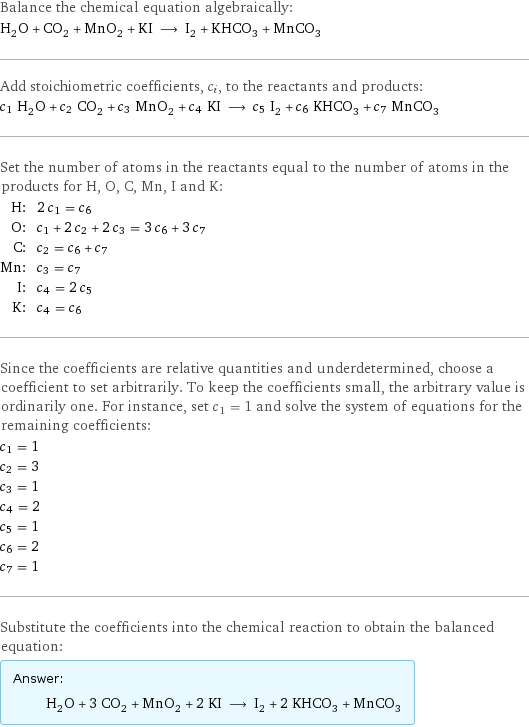 Balance the chemical equation algebraically: H_2O + CO_2 + MnO_2 + KI ⟶ I_2 + KHCO_3 + MnCO_3 Add stoichiometric coefficients, c_i, to the reactants and products: c_1 H_2O + c_2 CO_2 + c_3 MnO_2 + c_4 KI ⟶ c_5 I_2 + c_6 KHCO_3 + c_7 MnCO_3 Set the number of atoms in the reactants equal to the number of atoms in the products for H, O, C, Mn, I and K: H: | 2 c_1 = c_6 O: | c_1 + 2 c_2 + 2 c_3 = 3 c_6 + 3 c_7 C: | c_2 = c_6 + c_7 Mn: | c_3 = c_7 I: | c_4 = 2 c_5 K: | c_4 = c_6 Since the coefficients are relative quantities and underdetermined, choose a coefficient to set arbitrarily. To keep the coefficients small, the arbitrary value is ordinarily one. For instance, set c_1 = 1 and solve the system of equations for the remaining coefficients: c_1 = 1 c_2 = 3 c_3 = 1 c_4 = 2 c_5 = 1 c_6 = 2 c_7 = 1 Substitute the coefficients into the chemical reaction to obtain the balanced equation: Answer: |   | H_2O + 3 CO_2 + MnO_2 + 2 KI ⟶ I_2 + 2 KHCO_3 + MnCO_3