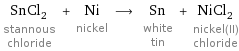 SnCl_2 stannous chloride + Ni nickel ⟶ Sn white tin + NiCl_2 nickel(II) chloride