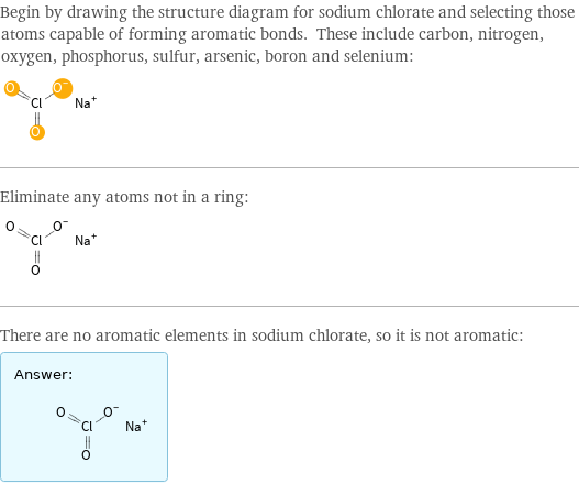 Begin by drawing the structure diagram for sodium chlorate and selecting those atoms capable of forming aromatic bonds. These include carbon, nitrogen, oxygen, phosphorus, sulfur, arsenic, boron and selenium:  Eliminate any atoms not in a ring:  There are no aromatic elements in sodium chlorate, so it is not aromatic: Answer: |   | 