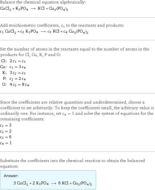 Balance the chemical equation algebraically: CuCl_2 + K3PO4 ⟶ KCl + Cu_3(PO_4)_2 Add stoichiometric coefficients, c_i, to the reactants and products: c_1 CuCl_2 + c_2 K3PO4 ⟶ c_3 KCl + c_4 Cu_3(PO_4)_2 Set the number of atoms in the reactants equal to the number of atoms in the products for Cl, Cu, K, P and O: Cl: | 2 c_1 = c_3 Cu: | c_1 = 3 c_4 K: | 3 c_2 = c_3 P: | c_2 = 2 c_4 O: | 4 c_2 = 8 c_4 Since the coefficients are relative quantities and underdetermined, choose a coefficient to set arbitrarily. To keep the coefficients small, the arbitrary value is ordinarily one. For instance, set c_4 = 1 and solve the system of equations for the remaining coefficients: c_1 = 3 c_2 = 2 c_3 = 6 c_4 = 1 Substitute the coefficients into the chemical reaction to obtain the balanced equation: Answer: |   | 3 CuCl_2 + 2 K3PO4 ⟶ 6 KCl + Cu_3(PO_4)_2