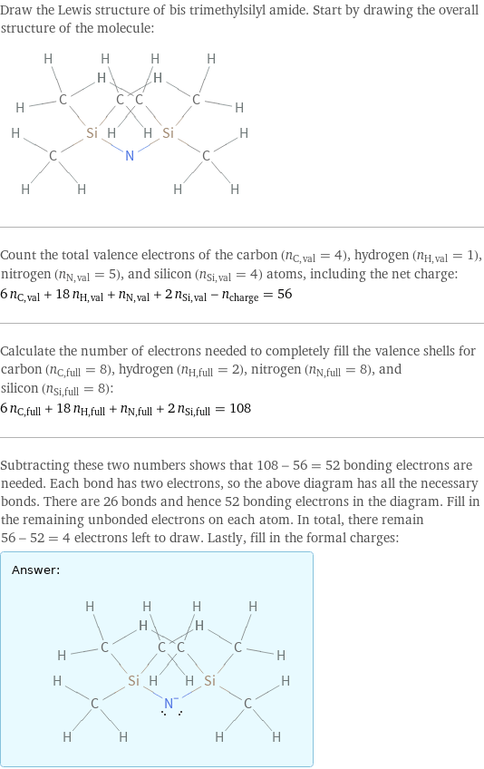 Draw the Lewis structure of bis trimethylsilyl amide. Start by drawing the overall structure of the molecule:  Count the total valence electrons of the carbon (n_C, val = 4), hydrogen (n_H, val = 1), nitrogen (n_N, val = 5), and silicon (n_Si, val = 4) atoms, including the net charge: 6 n_C, val + 18 n_H, val + n_N, val + 2 n_Si, val - n_charge = 56 Calculate the number of electrons needed to completely fill the valence shells for carbon (n_C, full = 8), hydrogen (n_H, full = 2), nitrogen (n_N, full = 8), and silicon (n_Si, full = 8): 6 n_C, full + 18 n_H, full + n_N, full + 2 n_Si, full = 108 Subtracting these two numbers shows that 108 - 56 = 52 bonding electrons are needed. Each bond has two electrons, so the above diagram has all the necessary bonds. There are 26 bonds and hence 52 bonding electrons in the diagram. Fill in the remaining unbonded electrons on each atom. In total, there remain 56 - 52 = 4 electrons left to draw. Lastly, fill in the formal charges: Answer: |   | 