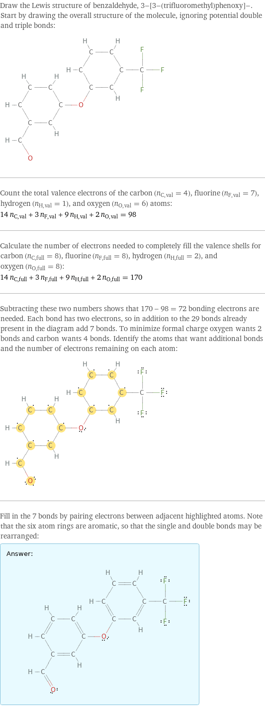 Draw the Lewis structure of benzaldehyde, 3-[3-(trifluoromethyl)phenoxy]-. Start by drawing the overall structure of the molecule, ignoring potential double and triple bonds:  Count the total valence electrons of the carbon (n_C, val = 4), fluorine (n_F, val = 7), hydrogen (n_H, val = 1), and oxygen (n_O, val = 6) atoms: 14 n_C, val + 3 n_F, val + 9 n_H, val + 2 n_O, val = 98 Calculate the number of electrons needed to completely fill the valence shells for carbon (n_C, full = 8), fluorine (n_F, full = 8), hydrogen (n_H, full = 2), and oxygen (n_O, full = 8): 14 n_C, full + 3 n_F, full + 9 n_H, full + 2 n_O, full = 170 Subtracting these two numbers shows that 170 - 98 = 72 bonding electrons are needed. Each bond has two electrons, so in addition to the 29 bonds already present in the diagram add 7 bonds. To minimize formal charge oxygen wants 2 bonds and carbon wants 4 bonds. Identify the atoms that want additional bonds and the number of electrons remaining on each atom:  Fill in the 7 bonds by pairing electrons between adjacent highlighted atoms. Note that the six atom rings are aromatic, so that the single and double bonds may be rearranged: Answer: |   | 