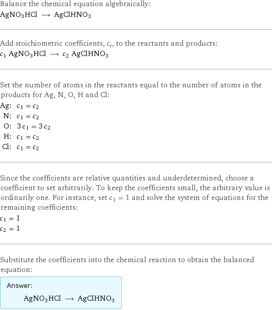 Balance the chemical equation algebraically: AgNO3HCl ⟶ AgClHNO3 Add stoichiometric coefficients, c_i, to the reactants and products: c_1 AgNO3HCl ⟶ c_2 AgClHNO3 Set the number of atoms in the reactants equal to the number of atoms in the products for Ag, N, O, H and Cl: Ag: | c_1 = c_2 N: | c_1 = c_2 O: | 3 c_1 = 3 c_2 H: | c_1 = c_2 Cl: | c_1 = c_2 Since the coefficients are relative quantities and underdetermined, choose a coefficient to set arbitrarily. To keep the coefficients small, the arbitrary value is ordinarily one. For instance, set c_1 = 1 and solve the system of equations for the remaining coefficients: c_1 = 1 c_2 = 1 Substitute the coefficients into the chemical reaction to obtain the balanced equation: Answer: |   | AgNO3HCl ⟶ AgClHNO3