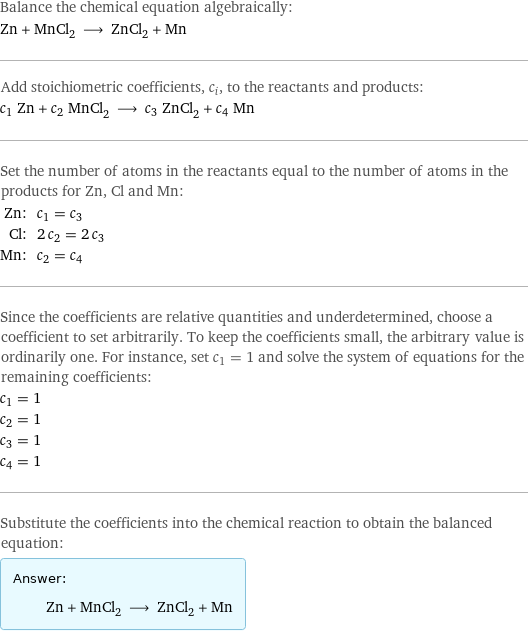 Balance the chemical equation algebraically: Zn + MnCl_2 ⟶ ZnCl_2 + Mn Add stoichiometric coefficients, c_i, to the reactants and products: c_1 Zn + c_2 MnCl_2 ⟶ c_3 ZnCl_2 + c_4 Mn Set the number of atoms in the reactants equal to the number of atoms in the products for Zn, Cl and Mn: Zn: | c_1 = c_3 Cl: | 2 c_2 = 2 c_3 Mn: | c_2 = c_4 Since the coefficients are relative quantities and underdetermined, choose a coefficient to set arbitrarily. To keep the coefficients small, the arbitrary value is ordinarily one. For instance, set c_1 = 1 and solve the system of equations for the remaining coefficients: c_1 = 1 c_2 = 1 c_3 = 1 c_4 = 1 Substitute the coefficients into the chemical reaction to obtain the balanced equation: Answer: |   | Zn + MnCl_2 ⟶ ZnCl_2 + Mn