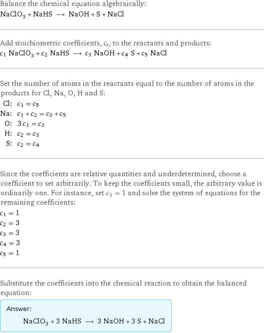 Balance the chemical equation algebraically: NaClO_3 + NaHS ⟶ NaOH + S + NaCl Add stoichiometric coefficients, c_i, to the reactants and products: c_1 NaClO_3 + c_2 NaHS ⟶ c_3 NaOH + c_4 S + c_5 NaCl Set the number of atoms in the reactants equal to the number of atoms in the products for Cl, Na, O, H and S: Cl: | c_1 = c_5 Na: | c_1 + c_2 = c_3 + c_5 O: | 3 c_1 = c_3 H: | c_2 = c_3 S: | c_2 = c_4 Since the coefficients are relative quantities and underdetermined, choose a coefficient to set arbitrarily. To keep the coefficients small, the arbitrary value is ordinarily one. For instance, set c_1 = 1 and solve the system of equations for the remaining coefficients: c_1 = 1 c_2 = 3 c_3 = 3 c_4 = 3 c_5 = 1 Substitute the coefficients into the chemical reaction to obtain the balanced equation: Answer: |   | NaClO_3 + 3 NaHS ⟶ 3 NaOH + 3 S + NaCl