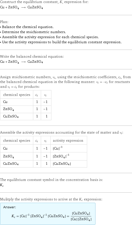 Construct the equilibrium constant, K, expression for: Cu + ZnSO_4 ⟶ CuZnSO4 Plan: • Balance the chemical equation. • Determine the stoichiometric numbers. • Assemble the activity expression for each chemical species. • Use the activity expressions to build the equilibrium constant expression. Write the balanced chemical equation: Cu + ZnSO_4 ⟶ CuZnSO4 Assign stoichiometric numbers, ν_i, using the stoichiometric coefficients, c_i, from the balanced chemical equation in the following manner: ν_i = -c_i for reactants and ν_i = c_i for products: chemical species | c_i | ν_i Cu | 1 | -1 ZnSO_4 | 1 | -1 CuZnSO4 | 1 | 1 Assemble the activity expressions accounting for the state of matter and ν_i: chemical species | c_i | ν_i | activity expression Cu | 1 | -1 | ([Cu])^(-1) ZnSO_4 | 1 | -1 | ([ZnSO4])^(-1) CuZnSO4 | 1 | 1 | [CuZnSO4] The equilibrium constant symbol in the concentration basis is: K_c Mulitply the activity expressions to arrive at the K_c expression: Answer: |   | K_c = ([Cu])^(-1) ([ZnSO4])^(-1) [CuZnSO4] = ([CuZnSO4])/([Cu] [ZnSO4])