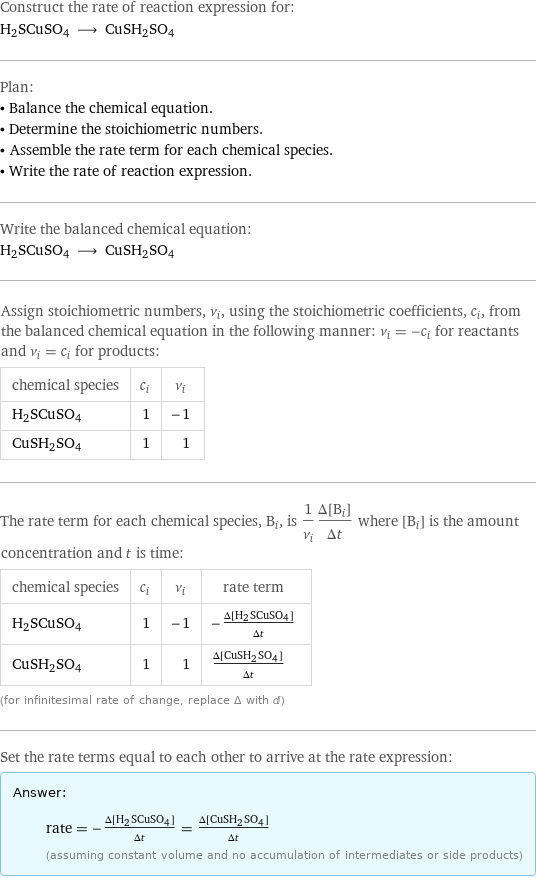 Construct the rate of reaction expression for: H2SCuSO4 ⟶ CuSH2SO4 Plan: • Balance the chemical equation. • Determine the stoichiometric numbers. • Assemble the rate term for each chemical species. • Write the rate of reaction expression. Write the balanced chemical equation: H2SCuSO4 ⟶ CuSH2SO4 Assign stoichiometric numbers, ν_i, using the stoichiometric coefficients, c_i, from the balanced chemical equation in the following manner: ν_i = -c_i for reactants and ν_i = c_i for products: chemical species | c_i | ν_i H2SCuSO4 | 1 | -1 CuSH2SO4 | 1 | 1 The rate term for each chemical species, B_i, is 1/ν_i(Δ[B_i])/(Δt) where [B_i] is the amount concentration and t is time: chemical species | c_i | ν_i | rate term H2SCuSO4 | 1 | -1 | -(Δ[H2SCuSO4])/(Δt) CuSH2SO4 | 1 | 1 | (Δ[CuSH2SO4])/(Δt) (for infinitesimal rate of change, replace Δ with d) Set the rate terms equal to each other to arrive at the rate expression: Answer: |   | rate = -(Δ[H2SCuSO4])/(Δt) = (Δ[CuSH2SO4])/(Δt) (assuming constant volume and no accumulation of intermediates or side products)