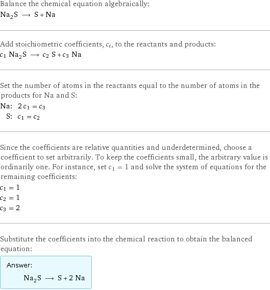 Balance the chemical equation algebraically: Na_2S ⟶ S + Na Add stoichiometric coefficients, c_i, to the reactants and products: c_1 Na_2S ⟶ c_2 S + c_3 Na Set the number of atoms in the reactants equal to the number of atoms in the products for Na and S: Na: | 2 c_1 = c_3 S: | c_1 = c_2 Since the coefficients are relative quantities and underdetermined, choose a coefficient to set arbitrarily. To keep the coefficients small, the arbitrary value is ordinarily one. For instance, set c_1 = 1 and solve the system of equations for the remaining coefficients: c_1 = 1 c_2 = 1 c_3 = 2 Substitute the coefficients into the chemical reaction to obtain the balanced equation: Answer: |   | Na_2S ⟶ S + 2 Na