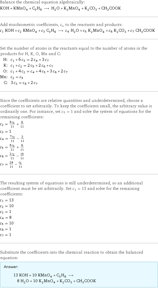 Balance the chemical equation algebraically: KOH + KMnO_4 + C_3H_6 ⟶ H_2O + K_2MnO_4 + K_2CO_3 + CH_3COOK Add stoichiometric coefficients, c_i, to the reactants and products: c_1 KOH + c_2 KMnO_4 + c_3 C_3H_6 ⟶ c_4 H_2O + c_5 K_2MnO_4 + c_6 K_2CO_3 + c_7 CH_3COOK Set the number of atoms in the reactants equal to the number of atoms in the products for H, K, O, Mn and C: H: | c_1 + 6 c_3 = 2 c_4 + 3 c_7 K: | c_1 + c_2 = 2 c_5 + 2 c_6 + c_7 O: | c_1 + 4 c_2 = c_4 + 4 c_5 + 3 c_6 + 2 c_7 Mn: | c_2 = c_5 C: | 3 c_3 = c_6 + 2 c_7 Since the coefficients are relative quantities and underdetermined, choose a coefficient to set arbitrarily. To keep the coefficients small, the arbitrary value is ordinarily one. For instance, set c_3 = 1 and solve the system of equations for the remaining coefficients: c_2 = (8 c_1)/11 + 6/11 c_3 = 1 c_4 = (7 c_1)/11 - 3/11 c_5 = (8 c_1)/11 + 6/11 c_6 = (2 c_1)/11 - 15/11 c_7 = 24/11 - c_1/11 The resulting system of equations is still underdetermined, so an additional coefficient must be set arbitrarily. Set c_1 = 13 and solve for the remaining coefficients: c_1 = 13 c_2 = 10 c_3 = 1 c_4 = 8 c_5 = 10 c_6 = 1 c_7 = 1 Substitute the coefficients into the chemical reaction to obtain the balanced equation: Answer: |   | 13 KOH + 10 KMnO_4 + C_3H_6 ⟶ 8 H_2O + 10 K_2MnO_4 + K_2CO_3 + CH_3COOK