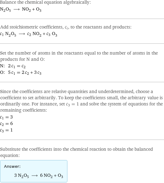 Balance the chemical equation algebraically: N_2O_5 ⟶ NO_2 + O_3 Add stoichiometric coefficients, c_i, to the reactants and products: c_1 N_2O_5 ⟶ c_2 NO_2 + c_3 O_3 Set the number of atoms in the reactants equal to the number of atoms in the products for N and O: N: | 2 c_1 = c_2 O: | 5 c_1 = 2 c_2 + 3 c_3 Since the coefficients are relative quantities and underdetermined, choose a coefficient to set arbitrarily. To keep the coefficients small, the arbitrary value is ordinarily one. For instance, set c_3 = 1 and solve the system of equations for the remaining coefficients: c_1 = 3 c_2 = 6 c_3 = 1 Substitute the coefficients into the chemical reaction to obtain the balanced equation: Answer: |   | 3 N_2O_5 ⟶ 6 NO_2 + O_3