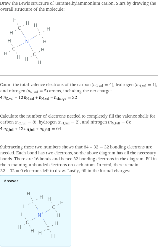 Draw the Lewis structure of tetramethylammonium cation. Start by drawing the overall structure of the molecule:  Count the total valence electrons of the carbon (n_C, val = 4), hydrogen (n_H, val = 1), and nitrogen (n_N, val = 5) atoms, including the net charge: 4 n_C, val + 12 n_H, val + n_N, val - n_charge = 32 Calculate the number of electrons needed to completely fill the valence shells for carbon (n_C, full = 8), hydrogen (n_H, full = 2), and nitrogen (n_N, full = 8): 4 n_C, full + 12 n_H, full + n_N, full = 64 Subtracting these two numbers shows that 64 - 32 = 32 bonding electrons are needed. Each bond has two electrons, so the above diagram has all the necessary bonds. There are 16 bonds and hence 32 bonding electrons in the diagram. Fill in the remaining unbonded electrons on each atom. In total, there remain 32 - 32 = 0 electrons left to draw. Lastly, fill in the formal charges: Answer: |   | 