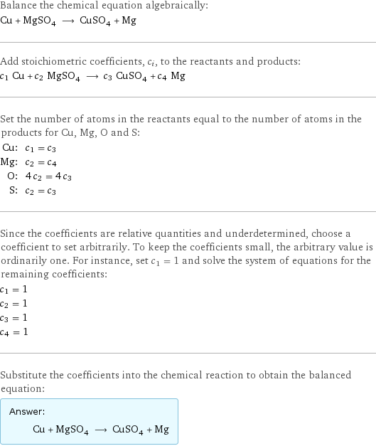 Balance the chemical equation algebraically: Cu + MgSO_4 ⟶ CuSO_4 + Mg Add stoichiometric coefficients, c_i, to the reactants and products: c_1 Cu + c_2 MgSO_4 ⟶ c_3 CuSO_4 + c_4 Mg Set the number of atoms in the reactants equal to the number of atoms in the products for Cu, Mg, O and S: Cu: | c_1 = c_3 Mg: | c_2 = c_4 O: | 4 c_2 = 4 c_3 S: | c_2 = c_3 Since the coefficients are relative quantities and underdetermined, choose a coefficient to set arbitrarily. To keep the coefficients small, the arbitrary value is ordinarily one. For instance, set c_1 = 1 and solve the system of equations for the remaining coefficients: c_1 = 1 c_2 = 1 c_3 = 1 c_4 = 1 Substitute the coefficients into the chemical reaction to obtain the balanced equation: Answer: |   | Cu + MgSO_4 ⟶ CuSO_4 + Mg