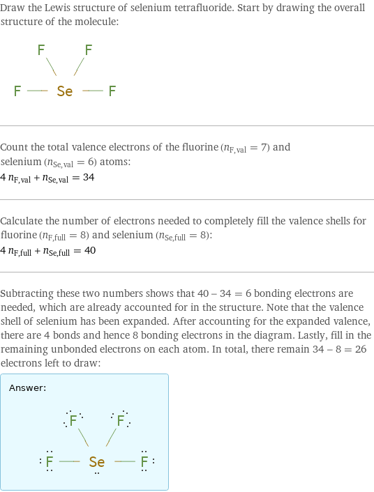 Draw the Lewis structure of selenium tetrafluoride. Start by drawing the overall structure of the molecule:  Count the total valence electrons of the fluorine (n_F, val = 7) and selenium (n_Se, val = 6) atoms: 4 n_F, val + n_Se, val = 34 Calculate the number of electrons needed to completely fill the valence shells for fluorine (n_F, full = 8) and selenium (n_Se, full = 8): 4 n_F, full + n_Se, full = 40 Subtracting these two numbers shows that 40 - 34 = 6 bonding electrons are needed, which are already accounted for in the structure. Note that the valence shell of selenium has been expanded. After accounting for the expanded valence, there are 4 bonds and hence 8 bonding electrons in the diagram. Lastly, fill in the remaining unbonded electrons on each atom. In total, there remain 34 - 8 = 26 electrons left to draw: Answer: |   | 