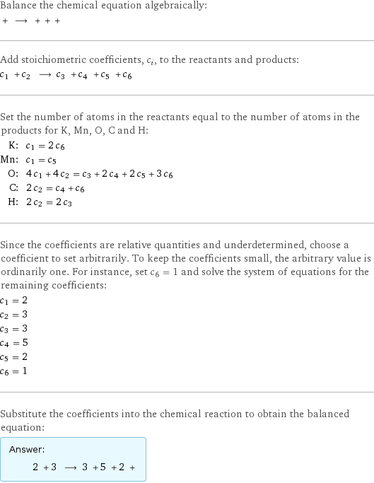 Balance the chemical equation algebraically:  + ⟶ + + +  Add stoichiometric coefficients, c_i, to the reactants and products: c_1 + c_2 ⟶ c_3 + c_4 + c_5 + c_6  Set the number of atoms in the reactants equal to the number of atoms in the products for K, Mn, O, C and H: K: | c_1 = 2 c_6 Mn: | c_1 = c_5 O: | 4 c_1 + 4 c_2 = c_3 + 2 c_4 + 2 c_5 + 3 c_6 C: | 2 c_2 = c_4 + c_6 H: | 2 c_2 = 2 c_3 Since the coefficients are relative quantities and underdetermined, choose a coefficient to set arbitrarily. To keep the coefficients small, the arbitrary value is ordinarily one. For instance, set c_6 = 1 and solve the system of equations for the remaining coefficients: c_1 = 2 c_2 = 3 c_3 = 3 c_4 = 5 c_5 = 2 c_6 = 1 Substitute the coefficients into the chemical reaction to obtain the balanced equation: Answer: |   | 2 + 3 ⟶ 3 + 5 + 2 + 