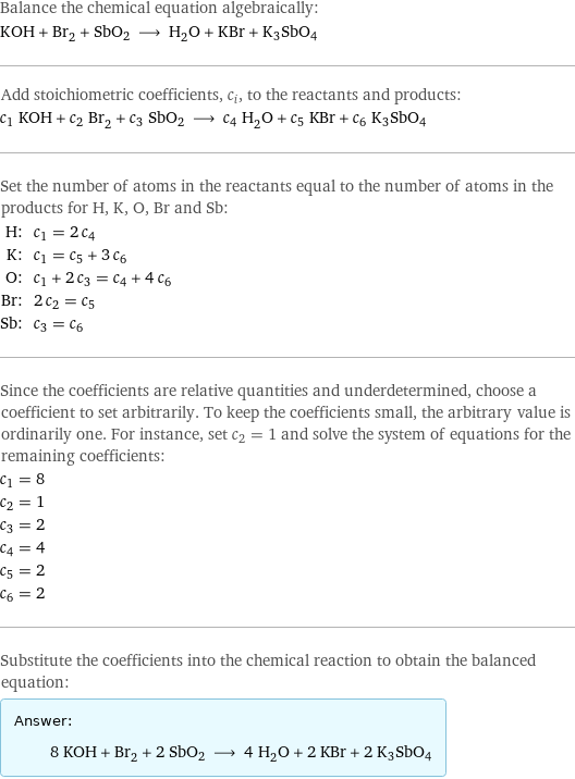 Balance the chemical equation algebraically: KOH + Br_2 + SbO2 ⟶ H_2O + KBr + K3SbO4 Add stoichiometric coefficients, c_i, to the reactants and products: c_1 KOH + c_2 Br_2 + c_3 SbO2 ⟶ c_4 H_2O + c_5 KBr + c_6 K3SbO4 Set the number of atoms in the reactants equal to the number of atoms in the products for H, K, O, Br and Sb: H: | c_1 = 2 c_4 K: | c_1 = c_5 + 3 c_6 O: | c_1 + 2 c_3 = c_4 + 4 c_6 Br: | 2 c_2 = c_5 Sb: | c_3 = c_6 Since the coefficients are relative quantities and underdetermined, choose a coefficient to set arbitrarily. To keep the coefficients small, the arbitrary value is ordinarily one. For instance, set c_2 = 1 and solve the system of equations for the remaining coefficients: c_1 = 8 c_2 = 1 c_3 = 2 c_4 = 4 c_5 = 2 c_6 = 2 Substitute the coefficients into the chemical reaction to obtain the balanced equation: Answer: |   | 8 KOH + Br_2 + 2 SbO2 ⟶ 4 H_2O + 2 KBr + 2 K3SbO4