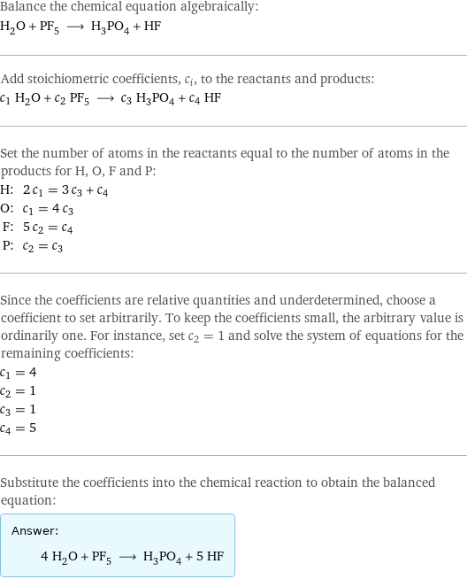 Balance the chemical equation algebraically: H_2O + PF_5 ⟶ H_3PO_4 + HF Add stoichiometric coefficients, c_i, to the reactants and products: c_1 H_2O + c_2 PF_5 ⟶ c_3 H_3PO_4 + c_4 HF Set the number of atoms in the reactants equal to the number of atoms in the products for H, O, F and P: H: | 2 c_1 = 3 c_3 + c_4 O: | c_1 = 4 c_3 F: | 5 c_2 = c_4 P: | c_2 = c_3 Since the coefficients are relative quantities and underdetermined, choose a coefficient to set arbitrarily. To keep the coefficients small, the arbitrary value is ordinarily one. For instance, set c_2 = 1 and solve the system of equations for the remaining coefficients: c_1 = 4 c_2 = 1 c_3 = 1 c_4 = 5 Substitute the coefficients into the chemical reaction to obtain the balanced equation: Answer: |   | 4 H_2O + PF_5 ⟶ H_3PO_4 + 5 HF