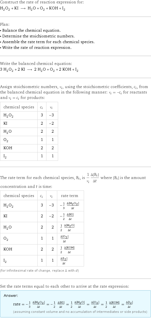 Construct the rate of reaction expression for: H_2O_2 + KI ⟶ H_2O + O_2 + KOH + I_2 Plan: • Balance the chemical equation. • Determine the stoichiometric numbers. • Assemble the rate term for each chemical species. • Write the rate of reaction expression. Write the balanced chemical equation: 3 H_2O_2 + 2 KI ⟶ 2 H_2O + O_2 + 2 KOH + I_2 Assign stoichiometric numbers, ν_i, using the stoichiometric coefficients, c_i, from the balanced chemical equation in the following manner: ν_i = -c_i for reactants and ν_i = c_i for products: chemical species | c_i | ν_i H_2O_2 | 3 | -3 KI | 2 | -2 H_2O | 2 | 2 O_2 | 1 | 1 KOH | 2 | 2 I_2 | 1 | 1 The rate term for each chemical species, B_i, is 1/ν_i(Δ[B_i])/(Δt) where [B_i] is the amount concentration and t is time: chemical species | c_i | ν_i | rate term H_2O_2 | 3 | -3 | -1/3 (Δ[H2O2])/(Δt) KI | 2 | -2 | -1/2 (Δ[KI])/(Δt) H_2O | 2 | 2 | 1/2 (Δ[H2O])/(Δt) O_2 | 1 | 1 | (Δ[O2])/(Δt) KOH | 2 | 2 | 1/2 (Δ[KOH])/(Δt) I_2 | 1 | 1 | (Δ[I2])/(Δt) (for infinitesimal rate of change, replace Δ with d) Set the rate terms equal to each other to arrive at the rate expression: Answer: |   | rate = -1/3 (Δ[H2O2])/(Δt) = -1/2 (Δ[KI])/(Δt) = 1/2 (Δ[H2O])/(Δt) = (Δ[O2])/(Δt) = 1/2 (Δ[KOH])/(Δt) = (Δ[I2])/(Δt) (assuming constant volume and no accumulation of intermediates or side products)