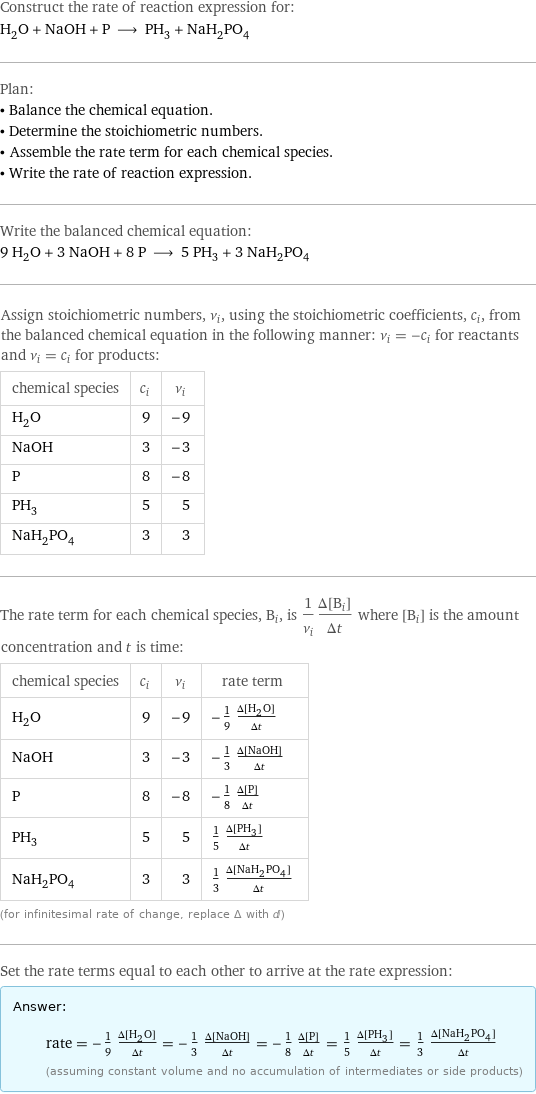 Construct the rate of reaction expression for: H_2O + NaOH + P ⟶ PH_3 + NaH_2PO_4 Plan: • Balance the chemical equation. • Determine the stoichiometric numbers. • Assemble the rate term for each chemical species. • Write the rate of reaction expression. Write the balanced chemical equation: 9 H_2O + 3 NaOH + 8 P ⟶ 5 PH_3 + 3 NaH_2PO_4 Assign stoichiometric numbers, ν_i, using the stoichiometric coefficients, c_i, from the balanced chemical equation in the following manner: ν_i = -c_i for reactants and ν_i = c_i for products: chemical species | c_i | ν_i H_2O | 9 | -9 NaOH | 3 | -3 P | 8 | -8 PH_3 | 5 | 5 NaH_2PO_4 | 3 | 3 The rate term for each chemical species, B_i, is 1/ν_i(Δ[B_i])/(Δt) where [B_i] is the amount concentration and t is time: chemical species | c_i | ν_i | rate term H_2O | 9 | -9 | -1/9 (Δ[H2O])/(Δt) NaOH | 3 | -3 | -1/3 (Δ[NaOH])/(Δt) P | 8 | -8 | -1/8 (Δ[P])/(Δt) PH_3 | 5 | 5 | 1/5 (Δ[PH3])/(Δt) NaH_2PO_4 | 3 | 3 | 1/3 (Δ[NaH2PO4])/(Δt) (for infinitesimal rate of change, replace Δ with d) Set the rate terms equal to each other to arrive at the rate expression: Answer: |   | rate = -1/9 (Δ[H2O])/(Δt) = -1/3 (Δ[NaOH])/(Δt) = -1/8 (Δ[P])/(Δt) = 1/5 (Δ[PH3])/(Δt) = 1/3 (Δ[NaH2PO4])/(Δt) (assuming constant volume and no accumulation of intermediates or side products)