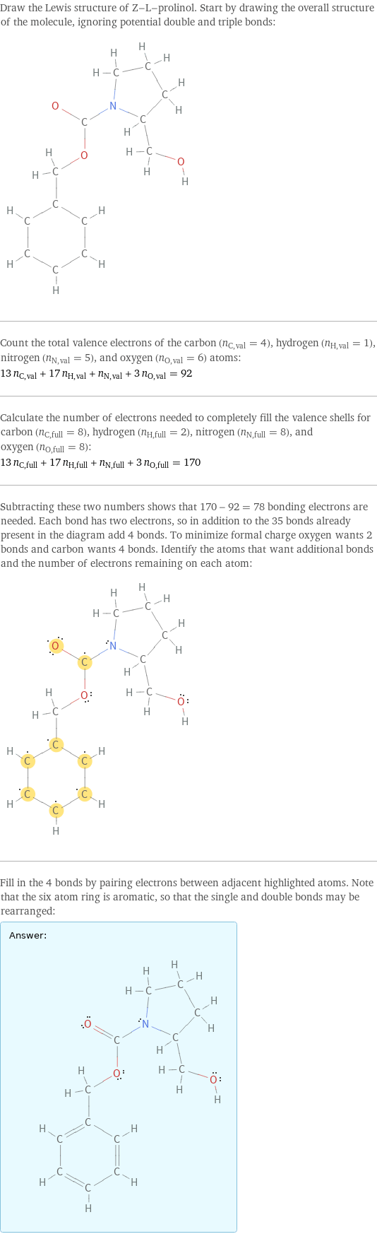 Draw the Lewis structure of Z-L-prolinol. Start by drawing the overall structure of the molecule, ignoring potential double and triple bonds:  Count the total valence electrons of the carbon (n_C, val = 4), hydrogen (n_H, val = 1), nitrogen (n_N, val = 5), and oxygen (n_O, val = 6) atoms: 13 n_C, val + 17 n_H, val + n_N, val + 3 n_O, val = 92 Calculate the number of electrons needed to completely fill the valence shells for carbon (n_C, full = 8), hydrogen (n_H, full = 2), nitrogen (n_N, full = 8), and oxygen (n_O, full = 8): 13 n_C, full + 17 n_H, full + n_N, full + 3 n_O, full = 170 Subtracting these two numbers shows that 170 - 92 = 78 bonding electrons are needed. Each bond has two electrons, so in addition to the 35 bonds already present in the diagram add 4 bonds. To minimize formal charge oxygen wants 2 bonds and carbon wants 4 bonds. Identify the atoms that want additional bonds and the number of electrons remaining on each atom:  Fill in the 4 bonds by pairing electrons between adjacent highlighted atoms. Note that the six atom ring is aromatic, so that the single and double bonds may be rearranged: Answer: |   | 