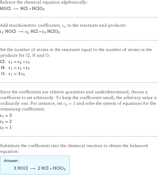 Balance the chemical equation algebraically: HOCl ⟶ HCl + HClO3 Add stoichiometric coefficients, c_i, to the reactants and products: c_1 HOCl ⟶ c_2 HCl + c_3 HClO3 Set the number of atoms in the reactants equal to the number of atoms in the products for Cl, H and O: Cl: | c_1 = c_2 + c_3 H: | c_1 = c_2 + c_3 O: | c_1 = 3 c_3 Since the coefficients are relative quantities and underdetermined, choose a coefficient to set arbitrarily. To keep the coefficients small, the arbitrary value is ordinarily one. For instance, set c_3 = 1 and solve the system of equations for the remaining coefficients: c_1 = 3 c_2 = 2 c_3 = 1 Substitute the coefficients into the chemical reaction to obtain the balanced equation: Answer: |   | 3 HOCl ⟶ 2 HCl + HClO3