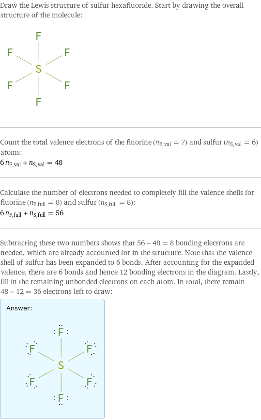 Draw the Lewis structure of sulfur hexafluoride. Start by drawing the overall structure of the molecule:  Count the total valence electrons of the fluorine (n_F, val = 7) and sulfur (n_S, val = 6) atoms: 6 n_F, val + n_S, val = 48 Calculate the number of electrons needed to completely fill the valence shells for fluorine (n_F, full = 8) and sulfur (n_S, full = 8): 6 n_F, full + n_S, full = 56 Subtracting these two numbers shows that 56 - 48 = 8 bonding electrons are needed, which are already accounted for in the structure. Note that the valence shell of sulfur has been expanded to 6 bonds. After accounting for the expanded valence, there are 6 bonds and hence 12 bonding electrons in the diagram. Lastly, fill in the remaining unbonded electrons on each atom. In total, there remain 48 - 12 = 36 electrons left to draw: Answer: |   | 