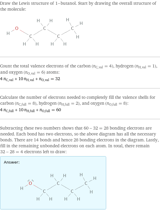 Draw the Lewis structure of 1-butanol. Start by drawing the overall structure of the molecule:  Count the total valence electrons of the carbon (n_C, val = 4), hydrogen (n_H, val = 1), and oxygen (n_O, val = 6) atoms: 4 n_C, val + 10 n_H, val + n_O, val = 32 Calculate the number of electrons needed to completely fill the valence shells for carbon (n_C, full = 8), hydrogen (n_H, full = 2), and oxygen (n_O, full = 8): 4 n_C, full + 10 n_H, full + n_O, full = 60 Subtracting these two numbers shows that 60 - 32 = 28 bonding electrons are needed. Each bond has two electrons, so the above diagram has all the necessary bonds. There are 14 bonds and hence 28 bonding electrons in the diagram. Lastly, fill in the remaining unbonded electrons on each atom. In total, there remain 32 - 28 = 4 electrons left to draw: Answer: |   | 