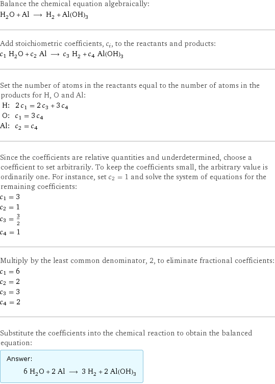 Balance the chemical equation algebraically: H_2O + Al ⟶ H_2 + Al(OH)_3 Add stoichiometric coefficients, c_i, to the reactants and products: c_1 H_2O + c_2 Al ⟶ c_3 H_2 + c_4 Al(OH)_3 Set the number of atoms in the reactants equal to the number of atoms in the products for H, O and Al: H: | 2 c_1 = 2 c_3 + 3 c_4 O: | c_1 = 3 c_4 Al: | c_2 = c_4 Since the coefficients are relative quantities and underdetermined, choose a coefficient to set arbitrarily. To keep the coefficients small, the arbitrary value is ordinarily one. For instance, set c_2 = 1 and solve the system of equations for the remaining coefficients: c_1 = 3 c_2 = 1 c_3 = 3/2 c_4 = 1 Multiply by the least common denominator, 2, to eliminate fractional coefficients: c_1 = 6 c_2 = 2 c_3 = 3 c_4 = 2 Substitute the coefficients into the chemical reaction to obtain the balanced equation: Answer: |   | 6 H_2O + 2 Al ⟶ 3 H_2 + 2 Al(OH)_3