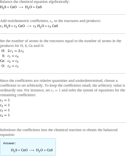 Balance the chemical equation algebraically: H_2S + CaO ⟶ H_2O + CaS Add stoichiometric coefficients, c_i, to the reactants and products: c_1 H_2S + c_2 CaO ⟶ c_3 H_2O + c_4 CaS Set the number of atoms in the reactants equal to the number of atoms in the products for H, S, Ca and O: H: | 2 c_1 = 2 c_3 S: | c_1 = c_4 Ca: | c_2 = c_4 O: | c_2 = c_3 Since the coefficients are relative quantities and underdetermined, choose a coefficient to set arbitrarily. To keep the coefficients small, the arbitrary value is ordinarily one. For instance, set c_1 = 1 and solve the system of equations for the remaining coefficients: c_1 = 1 c_2 = 1 c_3 = 1 c_4 = 1 Substitute the coefficients into the chemical reaction to obtain the balanced equation: Answer: |   | H_2S + CaO ⟶ H_2O + CaS