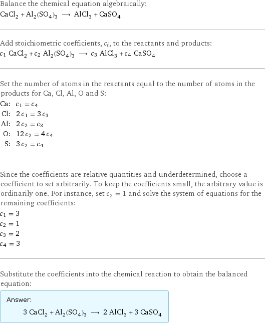 Balance the chemical equation algebraically: CaCl_2 + Al_2(SO_4)_3 ⟶ AlCl_3 + CaSO_4 Add stoichiometric coefficients, c_i, to the reactants and products: c_1 CaCl_2 + c_2 Al_2(SO_4)_3 ⟶ c_3 AlCl_3 + c_4 CaSO_4 Set the number of atoms in the reactants equal to the number of atoms in the products for Ca, Cl, Al, O and S: Ca: | c_1 = c_4 Cl: | 2 c_1 = 3 c_3 Al: | 2 c_2 = c_3 O: | 12 c_2 = 4 c_4 S: | 3 c_2 = c_4 Since the coefficients are relative quantities and underdetermined, choose a coefficient to set arbitrarily. To keep the coefficients small, the arbitrary value is ordinarily one. For instance, set c_2 = 1 and solve the system of equations for the remaining coefficients: c_1 = 3 c_2 = 1 c_3 = 2 c_4 = 3 Substitute the coefficients into the chemical reaction to obtain the balanced equation: Answer: |   | 3 CaCl_2 + Al_2(SO_4)_3 ⟶ 2 AlCl_3 + 3 CaSO_4