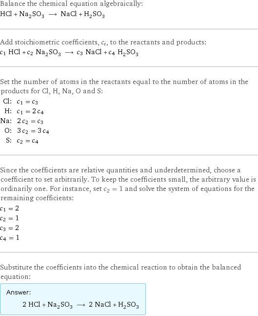 Balance the chemical equation algebraically: HCl + Na_2SO_3 ⟶ NaCl + H_2SO_3 Add stoichiometric coefficients, c_i, to the reactants and products: c_1 HCl + c_2 Na_2SO_3 ⟶ c_3 NaCl + c_4 H_2SO_3 Set the number of atoms in the reactants equal to the number of atoms in the products for Cl, H, Na, O and S: Cl: | c_1 = c_3 H: | c_1 = 2 c_4 Na: | 2 c_2 = c_3 O: | 3 c_2 = 3 c_4 S: | c_2 = c_4 Since the coefficients are relative quantities and underdetermined, choose a coefficient to set arbitrarily. To keep the coefficients small, the arbitrary value is ordinarily one. For instance, set c_2 = 1 and solve the system of equations for the remaining coefficients: c_1 = 2 c_2 = 1 c_3 = 2 c_4 = 1 Substitute the coefficients into the chemical reaction to obtain the balanced equation: Answer: |   | 2 HCl + Na_2SO_3 ⟶ 2 NaCl + H_2SO_3