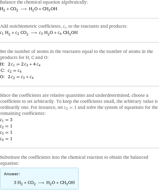 Balance the chemical equation algebraically: H_2 + CO_2 ⟶ H_2O + CH_3OH Add stoichiometric coefficients, c_i, to the reactants and products: c_1 H_2 + c_2 CO_2 ⟶ c_3 H_2O + c_4 CH_3OH Set the number of atoms in the reactants equal to the number of atoms in the products for H, C and O: H: | 2 c_1 = 2 c_3 + 4 c_4 C: | c_2 = c_4 O: | 2 c_2 = c_3 + c_4 Since the coefficients are relative quantities and underdetermined, choose a coefficient to set arbitrarily. To keep the coefficients small, the arbitrary value is ordinarily one. For instance, set c_2 = 1 and solve the system of equations for the remaining coefficients: c_1 = 3 c_2 = 1 c_3 = 1 c_4 = 1 Substitute the coefficients into the chemical reaction to obtain the balanced equation: Answer: |   | 3 H_2 + CO_2 ⟶ H_2O + CH_3OH