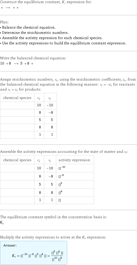 Construct the equilibrium constant, K, expression for:  + ⟶ + +  Plan: • Balance the chemical equation. • Determine the stoichiometric numbers. • Assemble the activity expression for each chemical species. • Use the activity expressions to build the equilibrium constant expression. Write the balanced chemical equation: 10 + 8 ⟶ 5 + 8 +  Assign stoichiometric numbers, ν_i, using the stoichiometric coefficients, c_i, from the balanced chemical equation in the following manner: ν_i = -c_i for reactants and ν_i = c_i for products: chemical species | c_i | ν_i  | 10 | -10  | 8 | -8  | 5 | 5  | 8 | 8  | 1 | 1 Assemble the activity expressions accounting for the state of matter and ν_i: chemical species | c_i | ν_i | activity expression  | 10 | -10 | ([HNO3])^(-10)  | 8 | -8 | ([Na])^(-8)  | 5 | 5 | ([H2O])^5  | 8 | 8 | ([NaNO3])^8  | 1 | 1 | [N2O] The equilibrium constant symbol in the concentration basis is: K_c Mulitply the activity expressions to arrive at the K_c expression: Answer: |   | K_c = ([HNO3])^(-10) ([Na])^(-8) ([H2O])^5 ([NaNO3])^8 [N2O] = (([H2O])^5 ([NaNO3])^8 [N2O])/(([HNO3])^10 ([Na])^8)