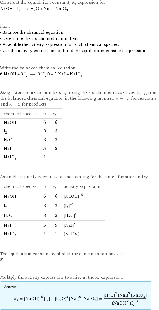 Construct the equilibrium constant, K, expression for: NaOH + I_2 ⟶ H_2O + NaI + NaIO_3 Plan: • Balance the chemical equation. • Determine the stoichiometric numbers. • Assemble the activity expression for each chemical species. • Use the activity expressions to build the equilibrium constant expression. Write the balanced chemical equation: 6 NaOH + 3 I_2 ⟶ 3 H_2O + 5 NaI + NaIO_3 Assign stoichiometric numbers, ν_i, using the stoichiometric coefficients, c_i, from the balanced chemical equation in the following manner: ν_i = -c_i for reactants and ν_i = c_i for products: chemical species | c_i | ν_i NaOH | 6 | -6 I_2 | 3 | -3 H_2O | 3 | 3 NaI | 5 | 5 NaIO_3 | 1 | 1 Assemble the activity expressions accounting for the state of matter and ν_i: chemical species | c_i | ν_i | activity expression NaOH | 6 | -6 | ([NaOH])^(-6) I_2 | 3 | -3 | ([I2])^(-3) H_2O | 3 | 3 | ([H2O])^3 NaI | 5 | 5 | ([NaI])^5 NaIO_3 | 1 | 1 | [NaIO3] The equilibrium constant symbol in the concentration basis is: K_c Mulitply the activity expressions to arrive at the K_c expression: Answer: |   | K_c = ([NaOH])^(-6) ([I2])^(-3) ([H2O])^3 ([NaI])^5 [NaIO3] = (([H2O])^3 ([NaI])^5 [NaIO3])/(([NaOH])^6 ([I2])^3)