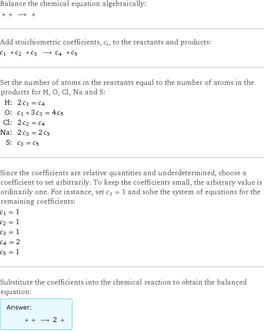 Balance the chemical equation algebraically:  + + ⟶ +  Add stoichiometric coefficients, c_i, to the reactants and products: c_1 + c_2 + c_3 ⟶ c_4 + c_5  Set the number of atoms in the reactants equal to the number of atoms in the products for H, O, Cl, Na and S: H: | 2 c_1 = c_4 O: | c_1 + 3 c_3 = 4 c_5 Cl: | 2 c_2 = c_4 Na: | 2 c_3 = 2 c_5 S: | c_3 = c_5 Since the coefficients are relative quantities and underdetermined, choose a coefficient to set arbitrarily. To keep the coefficients small, the arbitrary value is ordinarily one. For instance, set c_1 = 1 and solve the system of equations for the remaining coefficients: c_1 = 1 c_2 = 1 c_3 = 1 c_4 = 2 c_5 = 1 Substitute the coefficients into the chemical reaction to obtain the balanced equation: Answer: |   | + + ⟶ 2 + 