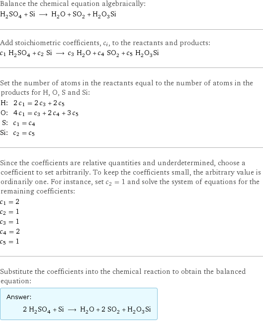 Balance the chemical equation algebraically: H_2SO_4 + Si ⟶ H_2O + SO_2 + H_2O_3Si Add stoichiometric coefficients, c_i, to the reactants and products: c_1 H_2SO_4 + c_2 Si ⟶ c_3 H_2O + c_4 SO_2 + c_5 H_2O_3Si Set the number of atoms in the reactants equal to the number of atoms in the products for H, O, S and Si: H: | 2 c_1 = 2 c_3 + 2 c_5 O: | 4 c_1 = c_3 + 2 c_4 + 3 c_5 S: | c_1 = c_4 Si: | c_2 = c_5 Since the coefficients are relative quantities and underdetermined, choose a coefficient to set arbitrarily. To keep the coefficients small, the arbitrary value is ordinarily one. For instance, set c_2 = 1 and solve the system of equations for the remaining coefficients: c_1 = 2 c_2 = 1 c_3 = 1 c_4 = 2 c_5 = 1 Substitute the coefficients into the chemical reaction to obtain the balanced equation: Answer: |   | 2 H_2SO_4 + Si ⟶ H_2O + 2 SO_2 + H_2O_3Si