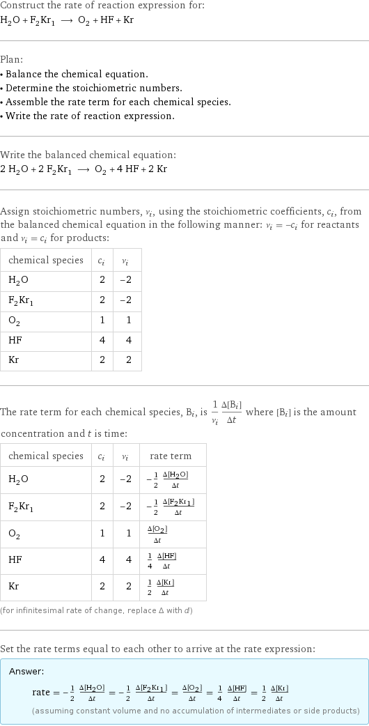 Construct the rate of reaction expression for: H_2O + F_2Kr_1 ⟶ O_2 + HF + Kr Plan: • Balance the chemical equation. • Determine the stoichiometric numbers. • Assemble the rate term for each chemical species. • Write the rate of reaction expression. Write the balanced chemical equation: 2 H_2O + 2 F_2Kr_1 ⟶ O_2 + 4 HF + 2 Kr Assign stoichiometric numbers, ν_i, using the stoichiometric coefficients, c_i, from the balanced chemical equation in the following manner: ν_i = -c_i for reactants and ν_i = c_i for products: chemical species | c_i | ν_i H_2O | 2 | -2 F_2Kr_1 | 2 | -2 O_2 | 1 | 1 HF | 4 | 4 Kr | 2 | 2 The rate term for each chemical species, B_i, is 1/ν_i(Δ[B_i])/(Δt) where [B_i] is the amount concentration and t is time: chemical species | c_i | ν_i | rate term H_2O | 2 | -2 | -1/2 (Δ[H2O])/(Δt) F_2Kr_1 | 2 | -2 | -1/2 (Δ[F2Kr1])/(Δt) O_2 | 1 | 1 | (Δ[O2])/(Δt) HF | 4 | 4 | 1/4 (Δ[HF])/(Δt) Kr | 2 | 2 | 1/2 (Δ[Kr])/(Δt) (for infinitesimal rate of change, replace Δ with d) Set the rate terms equal to each other to arrive at the rate expression: Answer: |   | rate = -1/2 (Δ[H2O])/(Δt) = -1/2 (Δ[F2Kr1])/(Δt) = (Δ[O2])/(Δt) = 1/4 (Δ[HF])/(Δt) = 1/2 (Δ[Kr])/(Δt) (assuming constant volume and no accumulation of intermediates or side products)