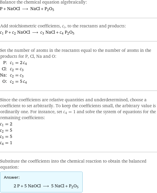 Balance the chemical equation algebraically: P + NaOCl ⟶ NaCl + P2O5 Add stoichiometric coefficients, c_i, to the reactants and products: c_1 P + c_2 NaOCl ⟶ c_3 NaCl + c_4 P2O5 Set the number of atoms in the reactants equal to the number of atoms in the products for P, Cl, Na and O: P: | c_1 = 2 c_4 Cl: | c_2 = c_3 Na: | c_2 = c_3 O: | c_2 = 5 c_4 Since the coefficients are relative quantities and underdetermined, choose a coefficient to set arbitrarily. To keep the coefficients small, the arbitrary value is ordinarily one. For instance, set c_4 = 1 and solve the system of equations for the remaining coefficients: c_1 = 2 c_2 = 5 c_3 = 5 c_4 = 1 Substitute the coefficients into the chemical reaction to obtain the balanced equation: Answer: |   | 2 P + 5 NaOCl ⟶ 5 NaCl + P2O5