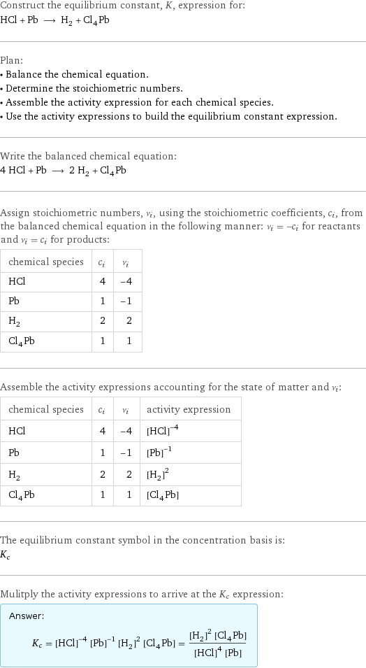 Construct the equilibrium constant, K, expression for: HCl + Pb ⟶ H_2 + Cl_4Pb Plan: • Balance the chemical equation. • Determine the stoichiometric numbers. • Assemble the activity expression for each chemical species. • Use the activity expressions to build the equilibrium constant expression. Write the balanced chemical equation: 4 HCl + Pb ⟶ 2 H_2 + Cl_4Pb Assign stoichiometric numbers, ν_i, using the stoichiometric coefficients, c_i, from the balanced chemical equation in the following manner: ν_i = -c_i for reactants and ν_i = c_i for products: chemical species | c_i | ν_i HCl | 4 | -4 Pb | 1 | -1 H_2 | 2 | 2 Cl_4Pb | 1 | 1 Assemble the activity expressions accounting for the state of matter and ν_i: chemical species | c_i | ν_i | activity expression HCl | 4 | -4 | ([HCl])^(-4) Pb | 1 | -1 | ([Pb])^(-1) H_2 | 2 | 2 | ([H2])^2 Cl_4Pb | 1 | 1 | [Cl4Pb] The equilibrium constant symbol in the concentration basis is: K_c Mulitply the activity expressions to arrive at the K_c expression: Answer: |   | K_c = ([HCl])^(-4) ([Pb])^(-1) ([H2])^2 [Cl4Pb] = (([H2])^2 [Cl4Pb])/(([HCl])^4 [Pb])