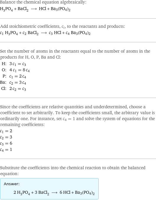 Balance the chemical equation algebraically: H_3PO_4 + BaCl_2 ⟶ HCl + Ba3(PO4)2 Add stoichiometric coefficients, c_i, to the reactants and products: c_1 H_3PO_4 + c_2 BaCl_2 ⟶ c_3 HCl + c_4 Ba3(PO4)2 Set the number of atoms in the reactants equal to the number of atoms in the products for H, O, P, Ba and Cl: H: | 3 c_1 = c_3 O: | 4 c_1 = 8 c_4 P: | c_1 = 2 c_4 Ba: | c_2 = 3 c_4 Cl: | 2 c_2 = c_3 Since the coefficients are relative quantities and underdetermined, choose a coefficient to set arbitrarily. To keep the coefficients small, the arbitrary value is ordinarily one. For instance, set c_4 = 1 and solve the system of equations for the remaining coefficients: c_1 = 2 c_2 = 3 c_3 = 6 c_4 = 1 Substitute the coefficients into the chemical reaction to obtain the balanced equation: Answer: |   | 2 H_3PO_4 + 3 BaCl_2 ⟶ 6 HCl + Ba3(PO4)2