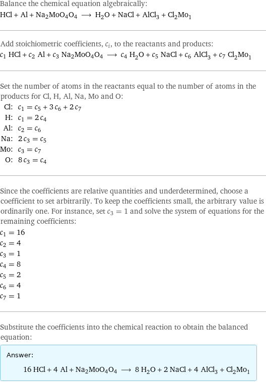 Balance the chemical equation algebraically: HCl + Al + Na2MoO4O4 ⟶ H_2O + NaCl + AlCl_3 + Cl_2Mo_1 Add stoichiometric coefficients, c_i, to the reactants and products: c_1 HCl + c_2 Al + c_3 Na2MoO4O4 ⟶ c_4 H_2O + c_5 NaCl + c_6 AlCl_3 + c_7 Cl_2Mo_1 Set the number of atoms in the reactants equal to the number of atoms in the products for Cl, H, Al, Na, Mo and O: Cl: | c_1 = c_5 + 3 c_6 + 2 c_7 H: | c_1 = 2 c_4 Al: | c_2 = c_6 Na: | 2 c_3 = c_5 Mo: | c_3 = c_7 O: | 8 c_3 = c_4 Since the coefficients are relative quantities and underdetermined, choose a coefficient to set arbitrarily. To keep the coefficients small, the arbitrary value is ordinarily one. For instance, set c_3 = 1 and solve the system of equations for the remaining coefficients: c_1 = 16 c_2 = 4 c_3 = 1 c_4 = 8 c_5 = 2 c_6 = 4 c_7 = 1 Substitute the coefficients into the chemical reaction to obtain the balanced equation: Answer: |   | 16 HCl + 4 Al + Na2MoO4O4 ⟶ 8 H_2O + 2 NaCl + 4 AlCl_3 + Cl_2Mo_1