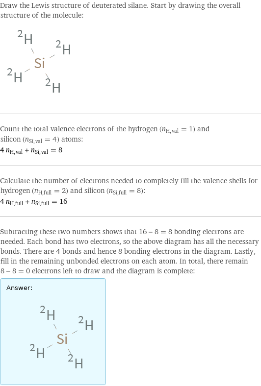 Draw the Lewis structure of deuterated silane. Start by drawing the overall structure of the molecule:  Count the total valence electrons of the hydrogen (n_H, val = 1) and silicon (n_Si, val = 4) atoms: 4 n_H, val + n_Si, val = 8 Calculate the number of electrons needed to completely fill the valence shells for hydrogen (n_H, full = 2) and silicon (n_Si, full = 8): 4 n_H, full + n_Si, full = 16 Subtracting these two numbers shows that 16 - 8 = 8 bonding electrons are needed. Each bond has two electrons, so the above diagram has all the necessary bonds. There are 4 bonds and hence 8 bonding electrons in the diagram. Lastly, fill in the remaining unbonded electrons on each atom. In total, there remain 8 - 8 = 0 electrons left to draw and the diagram is complete: Answer: |   | 