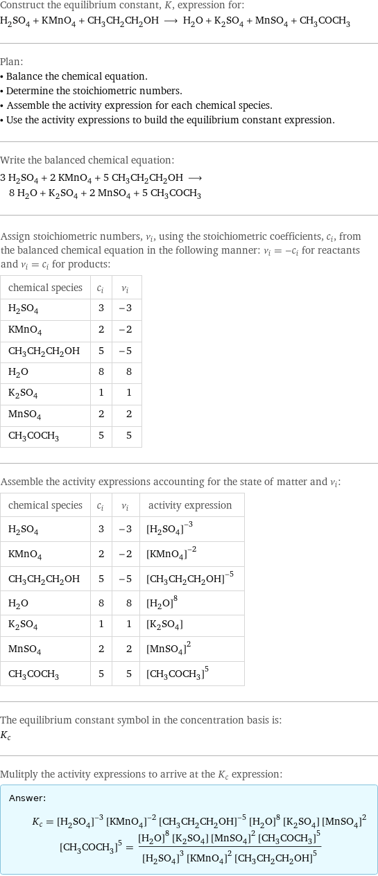 Construct the equilibrium constant, K, expression for: H_2SO_4 + KMnO_4 + CH_3CH_2CH_2OH ⟶ H_2O + K_2SO_4 + MnSO_4 + CH_3COCH_3 Plan: • Balance the chemical equation. • Determine the stoichiometric numbers. • Assemble the activity expression for each chemical species. • Use the activity expressions to build the equilibrium constant expression. Write the balanced chemical equation: 3 H_2SO_4 + 2 KMnO_4 + 5 CH_3CH_2CH_2OH ⟶ 8 H_2O + K_2SO_4 + 2 MnSO_4 + 5 CH_3COCH_3 Assign stoichiometric numbers, ν_i, using the stoichiometric coefficients, c_i, from the balanced chemical equation in the following manner: ν_i = -c_i for reactants and ν_i = c_i for products: chemical species | c_i | ν_i H_2SO_4 | 3 | -3 KMnO_4 | 2 | -2 CH_3CH_2CH_2OH | 5 | -5 H_2O | 8 | 8 K_2SO_4 | 1 | 1 MnSO_4 | 2 | 2 CH_3COCH_3 | 5 | 5 Assemble the activity expressions accounting for the state of matter and ν_i: chemical species | c_i | ν_i | activity expression H_2SO_4 | 3 | -3 | ([H2SO4])^(-3) KMnO_4 | 2 | -2 | ([KMnO4])^(-2) CH_3CH_2CH_2OH | 5 | -5 | ([CH3CH2CH2OH])^(-5) H_2O | 8 | 8 | ([H2O])^8 K_2SO_4 | 1 | 1 | [K2SO4] MnSO_4 | 2 | 2 | ([MnSO4])^2 CH_3COCH_3 | 5 | 5 | ([CH3COCH3])^5 The equilibrium constant symbol in the concentration basis is: K_c Mulitply the activity expressions to arrive at the K_c expression: Answer: |   | K_c = ([H2SO4])^(-3) ([KMnO4])^(-2) ([CH3CH2CH2OH])^(-5) ([H2O])^8 [K2SO4] ([MnSO4])^2 ([CH3COCH3])^5 = (([H2O])^8 [K2SO4] ([MnSO4])^2 ([CH3COCH3])^5)/(([H2SO4])^3 ([KMnO4])^2 ([CH3CH2CH2OH])^5)