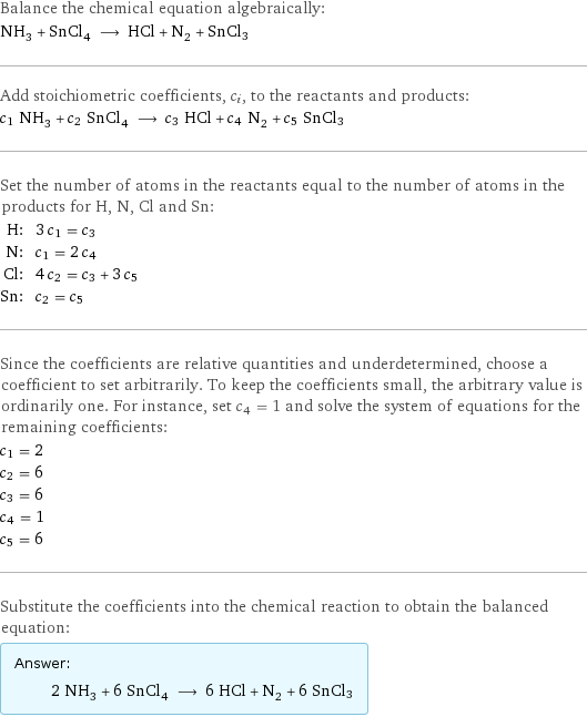 Balance the chemical equation algebraically: NH_3 + SnCl_4 ⟶ HCl + N_2 + SnCl3 Add stoichiometric coefficients, c_i, to the reactants and products: c_1 NH_3 + c_2 SnCl_4 ⟶ c_3 HCl + c_4 N_2 + c_5 SnCl3 Set the number of atoms in the reactants equal to the number of atoms in the products for H, N, Cl and Sn: H: | 3 c_1 = c_3 N: | c_1 = 2 c_4 Cl: | 4 c_2 = c_3 + 3 c_5 Sn: | c_2 = c_5 Since the coefficients are relative quantities and underdetermined, choose a coefficient to set arbitrarily. To keep the coefficients small, the arbitrary value is ordinarily one. For instance, set c_4 = 1 and solve the system of equations for the remaining coefficients: c_1 = 2 c_2 = 6 c_3 = 6 c_4 = 1 c_5 = 6 Substitute the coefficients into the chemical reaction to obtain the balanced equation: Answer: |   | 2 NH_3 + 6 SnCl_4 ⟶ 6 HCl + N_2 + 6 SnCl3