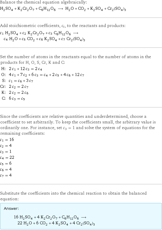 Balance the chemical equation algebraically: H_2SO_4 + K_2Cr_2O_7 + C_6H_12O_6 ⟶ H_2O + CO_2 + K_2SO_4 + Cr_2(SO_4)_3 Add stoichiometric coefficients, c_i, to the reactants and products: c_1 H_2SO_4 + c_2 K_2Cr_2O_7 + c_3 C_6H_12O_6 ⟶ c_4 H_2O + c_5 CO_2 + c_6 K_2SO_4 + c_7 Cr_2(SO_4)_3 Set the number of atoms in the reactants equal to the number of atoms in the products for H, O, S, Cr, K and C: H: | 2 c_1 + 12 c_3 = 2 c_4 O: | 4 c_1 + 7 c_2 + 6 c_3 = c_4 + 2 c_5 + 4 c_6 + 12 c_7 S: | c_1 = c_6 + 3 c_7 Cr: | 2 c_2 = 2 c_7 K: | 2 c_2 = 2 c_6 C: | 6 c_3 = c_5 Since the coefficients are relative quantities and underdetermined, choose a coefficient to set arbitrarily. To keep the coefficients small, the arbitrary value is ordinarily one. For instance, set c_3 = 1 and solve the system of equations for the remaining coefficients: c_1 = 16 c_2 = 4 c_3 = 1 c_4 = 22 c_5 = 6 c_6 = 4 c_7 = 4 Substitute the coefficients into the chemical reaction to obtain the balanced equation: Answer: |   | 16 H_2SO_4 + 4 K_2Cr_2O_7 + C_6H_12O_6 ⟶ 22 H_2O + 6 CO_2 + 4 K_2SO_4 + 4 Cr_2(SO_4)_3