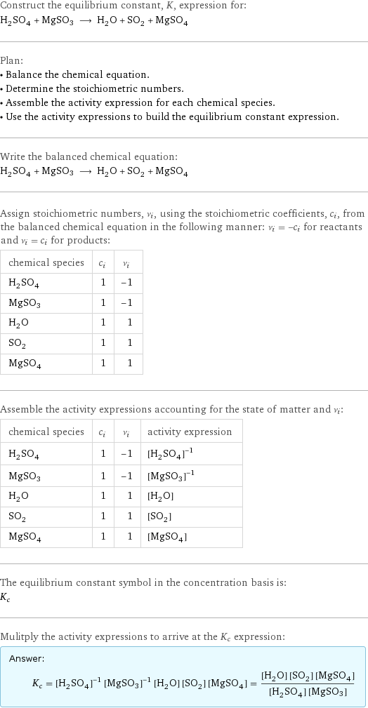 Construct the equilibrium constant, K, expression for: H_2SO_4 + MgSO3 ⟶ H_2O + SO_2 + MgSO_4 Plan: • Balance the chemical equation. • Determine the stoichiometric numbers. • Assemble the activity expression for each chemical species. • Use the activity expressions to build the equilibrium constant expression. Write the balanced chemical equation: H_2SO_4 + MgSO3 ⟶ H_2O + SO_2 + MgSO_4 Assign stoichiometric numbers, ν_i, using the stoichiometric coefficients, c_i, from the balanced chemical equation in the following manner: ν_i = -c_i for reactants and ν_i = c_i for products: chemical species | c_i | ν_i H_2SO_4 | 1 | -1 MgSO3 | 1 | -1 H_2O | 1 | 1 SO_2 | 1 | 1 MgSO_4 | 1 | 1 Assemble the activity expressions accounting for the state of matter and ν_i: chemical species | c_i | ν_i | activity expression H_2SO_4 | 1 | -1 | ([H2SO4])^(-1) MgSO3 | 1 | -1 | ([MgSO3])^(-1) H_2O | 1 | 1 | [H2O] SO_2 | 1 | 1 | [SO2] MgSO_4 | 1 | 1 | [MgSO4] The equilibrium constant symbol in the concentration basis is: K_c Mulitply the activity expressions to arrive at the K_c expression: Answer: |   | K_c = ([H2SO4])^(-1) ([MgSO3])^(-1) [H2O] [SO2] [MgSO4] = ([H2O] [SO2] [MgSO4])/([H2SO4] [MgSO3])