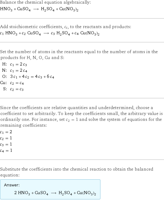 Balance the chemical equation algebraically: HNO_3 + CuSO_4 ⟶ H_2SO_4 + Cu(NO_3)_2 Add stoichiometric coefficients, c_i, to the reactants and products: c_1 HNO_3 + c_2 CuSO_4 ⟶ c_3 H_2SO_4 + c_4 Cu(NO_3)_2 Set the number of atoms in the reactants equal to the number of atoms in the products for H, N, O, Cu and S: H: | c_1 = 2 c_3 N: | c_1 = 2 c_4 O: | 3 c_1 + 4 c_2 = 4 c_3 + 6 c_4 Cu: | c_2 = c_4 S: | c_2 = c_3 Since the coefficients are relative quantities and underdetermined, choose a coefficient to set arbitrarily. To keep the coefficients small, the arbitrary value is ordinarily one. For instance, set c_2 = 1 and solve the system of equations for the remaining coefficients: c_1 = 2 c_2 = 1 c_3 = 1 c_4 = 1 Substitute the coefficients into the chemical reaction to obtain the balanced equation: Answer: |   | 2 HNO_3 + CuSO_4 ⟶ H_2SO_4 + Cu(NO_3)_2