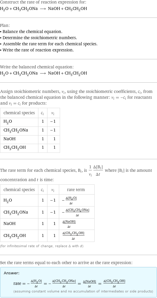 Construct the rate of reaction expression for: H_2O + CH_3CH_2ONa ⟶ NaOH + CH_3CH_2OH Plan: • Balance the chemical equation. • Determine the stoichiometric numbers. • Assemble the rate term for each chemical species. • Write the rate of reaction expression. Write the balanced chemical equation: H_2O + CH_3CH_2ONa ⟶ NaOH + CH_3CH_2OH Assign stoichiometric numbers, ν_i, using the stoichiometric coefficients, c_i, from the balanced chemical equation in the following manner: ν_i = -c_i for reactants and ν_i = c_i for products: chemical species | c_i | ν_i H_2O | 1 | -1 CH_3CH_2ONa | 1 | -1 NaOH | 1 | 1 CH_3CH_2OH | 1 | 1 The rate term for each chemical species, B_i, is 1/ν_i(Δ[B_i])/(Δt) where [B_i] is the amount concentration and t is time: chemical species | c_i | ν_i | rate term H_2O | 1 | -1 | -(Δ[H2O])/(Δt) CH_3CH_2ONa | 1 | -1 | -(Δ[CH3CH2ONa])/(Δt) NaOH | 1 | 1 | (Δ[NaOH])/(Δt) CH_3CH_2OH | 1 | 1 | (Δ[CH3CH2OH])/(Δt) (for infinitesimal rate of change, replace Δ with d) Set the rate terms equal to each other to arrive at the rate expression: Answer: |   | rate = -(Δ[H2O])/(Δt) = -(Δ[CH3CH2ONa])/(Δt) = (Δ[NaOH])/(Δt) = (Δ[CH3CH2OH])/(Δt) (assuming constant volume and no accumulation of intermediates or side products)