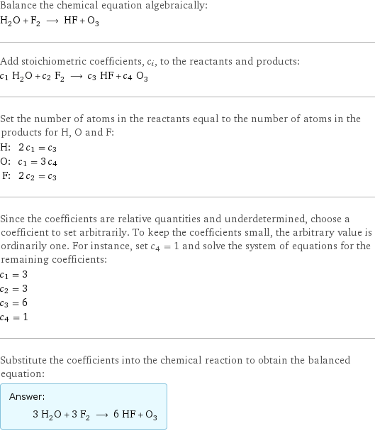 Balance the chemical equation algebraically: H_2O + F_2 ⟶ HF + O_3 Add stoichiometric coefficients, c_i, to the reactants and products: c_1 H_2O + c_2 F_2 ⟶ c_3 HF + c_4 O_3 Set the number of atoms in the reactants equal to the number of atoms in the products for H, O and F: H: | 2 c_1 = c_3 O: | c_1 = 3 c_4 F: | 2 c_2 = c_3 Since the coefficients are relative quantities and underdetermined, choose a coefficient to set arbitrarily. To keep the coefficients small, the arbitrary value is ordinarily one. For instance, set c_4 = 1 and solve the system of equations for the remaining coefficients: c_1 = 3 c_2 = 3 c_3 = 6 c_4 = 1 Substitute the coefficients into the chemical reaction to obtain the balanced equation: Answer: |   | 3 H_2O + 3 F_2 ⟶ 6 HF + O_3