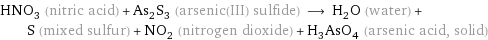 HNO_3 (nitric acid) + As_2S_3 (arsenic(III) sulfide) ⟶ H_2O (water) + S (mixed sulfur) + NO_2 (nitrogen dioxide) + H_3AsO_4 (arsenic acid, solid)